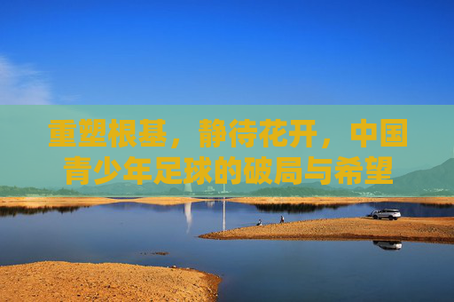 重塑根基,静待花开,中国青少年足球的破局与希望
