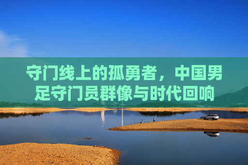 守门线上的孤勇者,中国男足守门员群像与时代回响