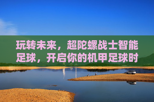 玩转未来,超陀螺战士智能足球,开启你的机甲足球时代