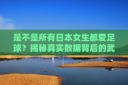 是不是所有日本女生都爱足球?揭秘真实数据背后的武士少女热潮