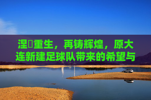 涅槃重生,再铸辉煌,原大连新建足球队带来的希望与挑战