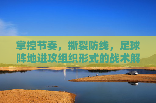 掌控节奏,撕裂防线,足球阵地进攻组织形式的战术解析
