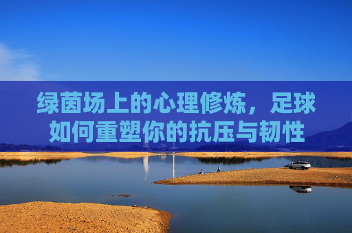绿茵场上的心理修炼,足球如何重塑你的抗压与韧性