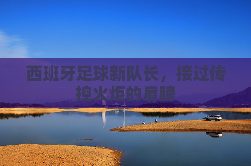 西班牙足球新队长,接过传控火炬的肩膀