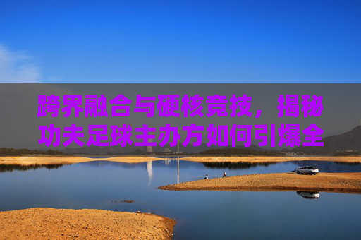 跨界融合与硬核竞技,揭秘功夫足球主办方如何引爆全民热潮