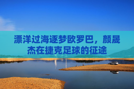 漂洋过海逐梦欧罗巴,颜晟杰在捷克足球的征途