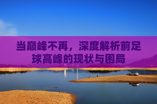 当巅峰不再,深度解析前足球高峰的现状与困局