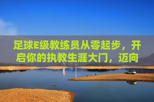 足球E级教练员从零起步,开启你的执教生涯大门,迈向足球进阶之路