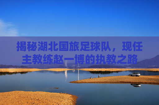 揭秘湖北国旅足球队,现任主教练赵一博的执教之路