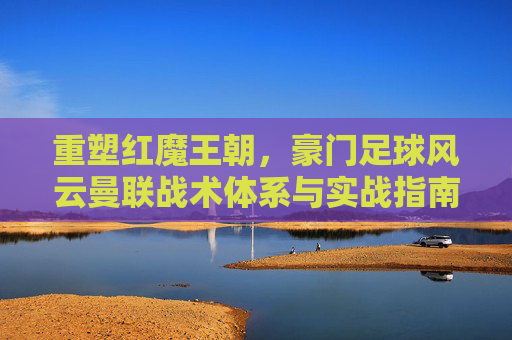 重塑红魔王朝,豪门足球风云曼联战术体系与实战指南