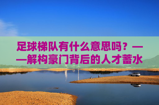 足球梯队有什么意思吗?——解构豪门背后的人才蓄水池