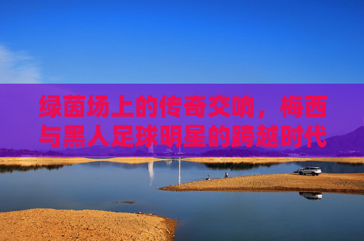 绿茵场上的传奇交响,梅西与黑人足球明星的跨越时代