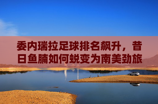委内瑞拉足球排名飙升，昔日鱼腩如何蜕变为南美劲旅？