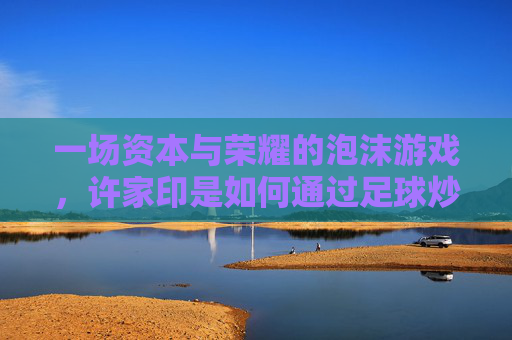 一场资本与荣耀的泡沫游戏,许家印是如何通过足球炒作恒大的
