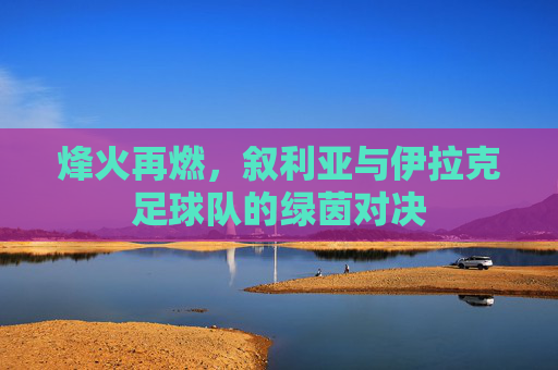 烽火再燃,叙利亚与伊拉克足球队的绿茵对决