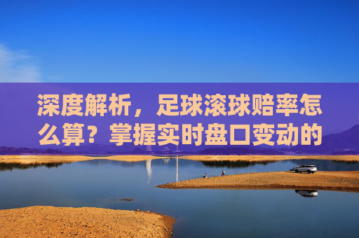 深度解析,足球滚球赔率怎么算?掌握实时盘口变动的核心逻辑