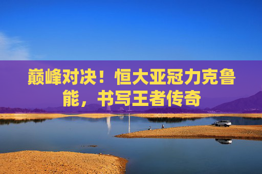 巅峰对决!恒大亚冠力克鲁能,书写王者传奇