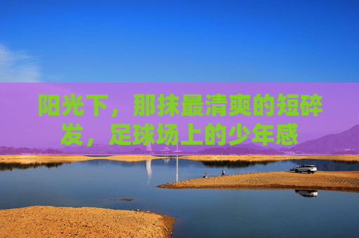 阳光下,那抹最清爽的短碎发,足球场上的少年感