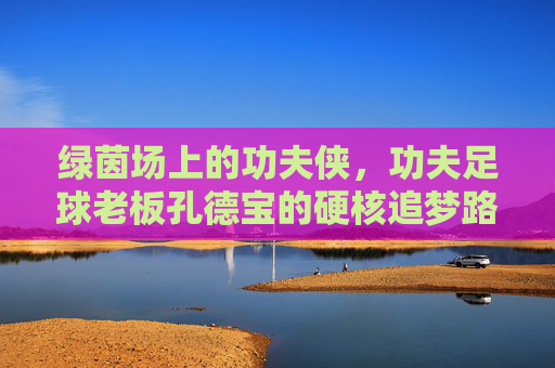 绿茵场上的功夫侠,功夫足球老板孔德宝的硬核追梦路