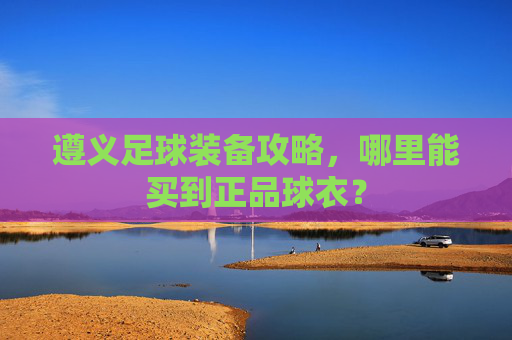 遵义足球装备攻略,哪里能买到正品球衣?