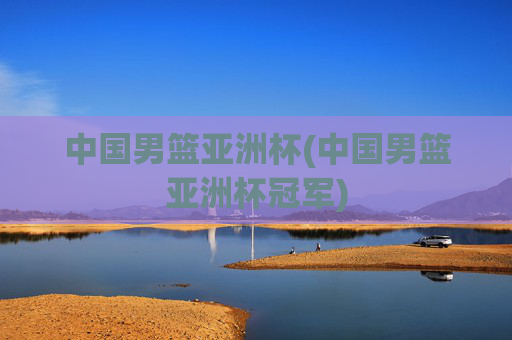 中国男篮亚洲杯(中国男篮亚洲杯冠军)
