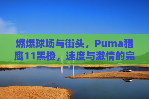 燃爆球场与街头,Puma猎鹰11黑橙,速度与激情的完美演绎