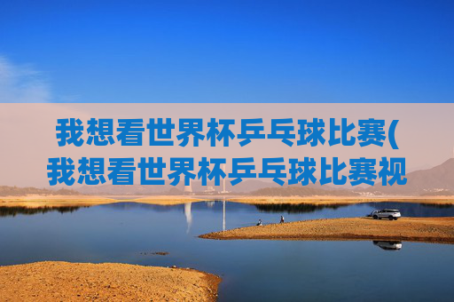 我想看世界杯乒乓球比赛(我想看世界杯乒乓球比赛视频)