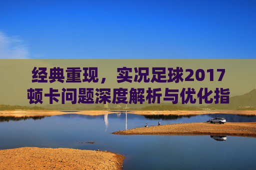 经典重现,实况足球2017顿卡问题深度解析与优化指南
