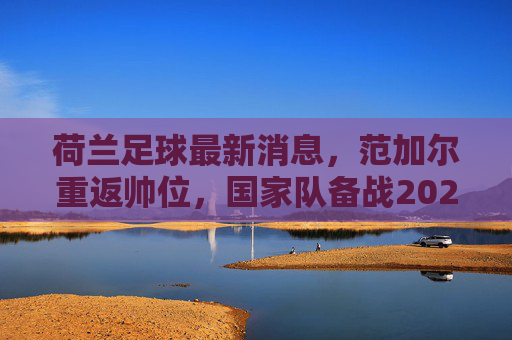 荷兰足球最新消息,范加尔重返帅位,国家队备战2024欧洲杯,阿贾克斯新星闪耀