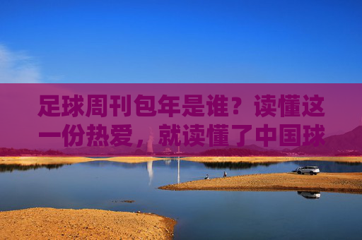 足球周刊包年是谁?读懂这一份热爱,就读懂了中国球迷的集体记忆