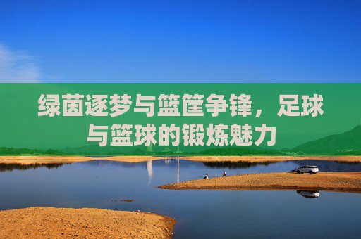 绿茵逐梦与篮筐争锋,足球与篮球的锻炼魅力