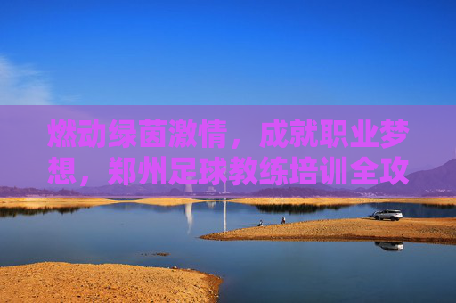 燃动绿茵激情,成就职业梦想,郑州足球教练培训全攻略