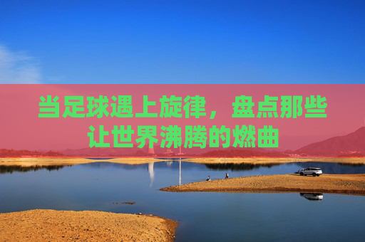 当足球遇上旋律,盘点那些让世界沸腾的燃曲