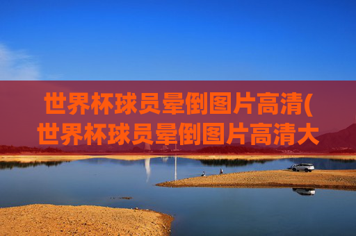 世界杯球员晕倒图片高清(世界杯球员晕倒图片高清大图)