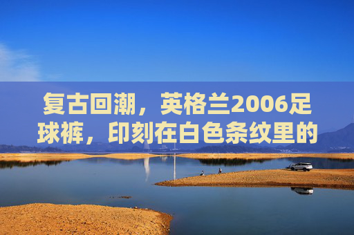 复古回潮,英格兰2006足球裤,印刻在白色条纹里的青春记忆