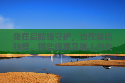我在后防线守护,也在赛场独舞,那些飒爽又迷人的女中后卫个性签名