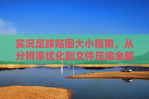 实况足球贴图大小指南,从分辨率优化到文件压缩全解析