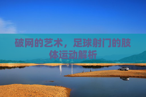 破网的艺术,足球射门的肢体运动解析