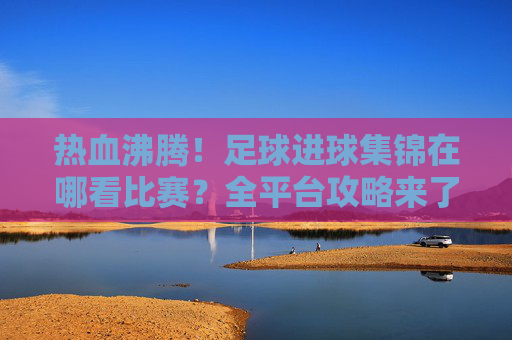热血沸腾!足球进球集锦在哪看比赛?全平台攻略来了