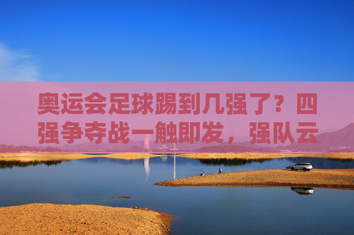 奥运会足球踢到几强了?四强争夺战一触即发,强队云集