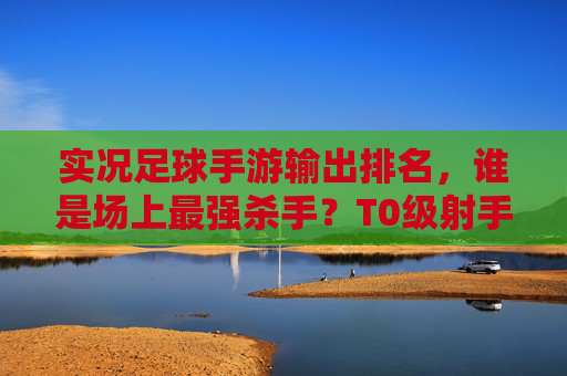实况足球手游输出排名,谁是场上最强杀手?T0级射手与中场大核全解析