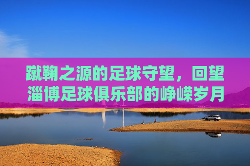 蹴鞠之源的足球守望,回望淄博足球俱乐部的峥嵘岁月