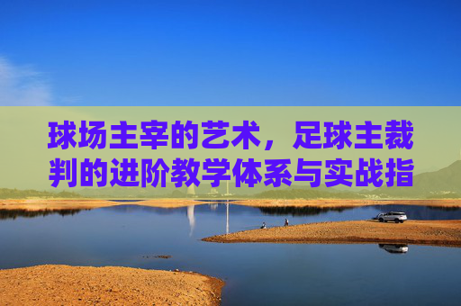 球场主宰的艺术,足球主裁判的进阶教学体系与实战指南
