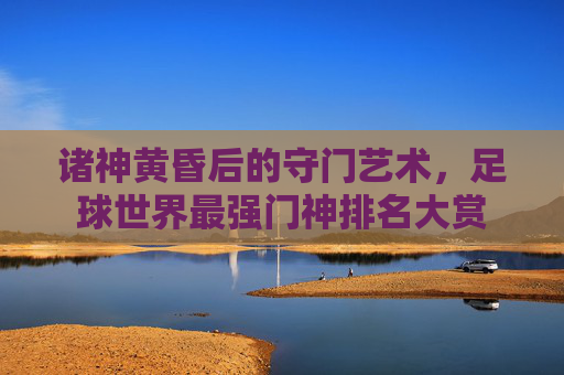 诸神黄昏后的守门艺术,足球世界最强门神排名大赏