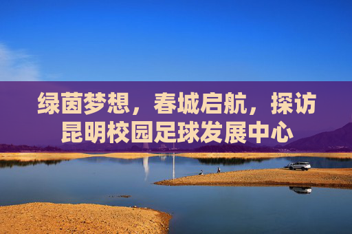绿茵梦想,春城启航,探访昆明校园足球发展中心