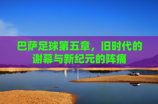 巴萨足球第五章,旧时代的谢幕与新纪元的阵痛