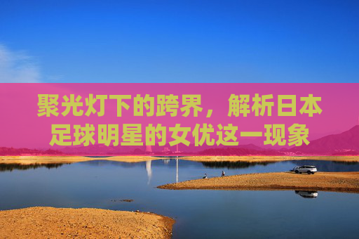 聚光灯下的跨界,解析日本足球明星的女优这一现象