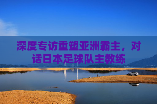 深度专访重塑亚洲霸主,对话日本足球队主教练
