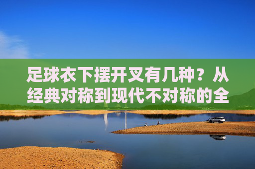 足球衣下摆开叉有几种?从经典对称到现代不对称的全面解析