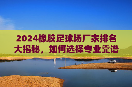 2024橡胶足球场厂家排名大揭秘,如何选择专业靠谱的球场建设商?